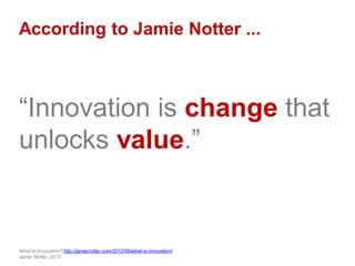 According to Jamie Notter ...
“Innovation is change that
unlocks value.”
What is Innovation? http://jamienotter.com/2012/09/what-is-innovation/
Jamie Notter, 2012
 