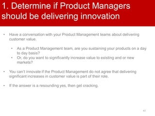 47
1. Determine if Product Managers
should be delivering innovation
• Have a conversation with your Product Management teams about delivering
customer value.
• As a Product Management team, are you sustaining your products on a day
to day basis?
• Or, do you want to significantly increase value to existing and or new
markets?
• You can’t innovate if the Product Management do not agree that delivering
significant increases in customer value is part of their role.
• If the answer is a resounding yes, then get cracking.
 
