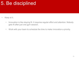 51
5. Be disciplined
• Keep at it.
• Innovation is like staying fit. It requires regular effort and attention. Nobody
gets fit after just one gym session.
• Work with your team to schedule the time to make innovation a priority.
 