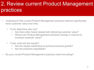48
2. Review current Product Management
practices
• Understand if the current Product Management practices delivers significantly
more customer value over time.
• If not, determine why not?
• Are there other teams tasked with delivering customer value?
• Where can Product Management practices change or improve to
increase customer value?
• If yes, what are the results?
• Are the results satisfactory to achieve business growth?
• Are the practices repeatable?
• Do your current Product Management practices need innovating?
 
