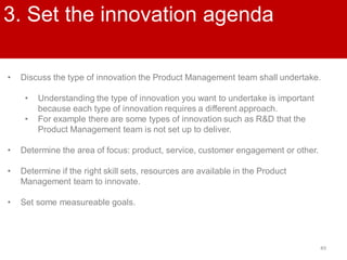 49
3. Set the innovation agenda
• Discuss the type of innovation the Product Management team shall undertake.
• Understanding the type of innovation you want to undertake is important
because each type of innovation requires a different approach.
• For example there are some types of innovation such as R&D that the
Product Management team is not set up to deliver.
• Determine the area of focus: product, service, customer engagement or other.
• Determine if the right skill sets, resources are available in the Product
Management team to innovate.
• Set some measureable goals.
 