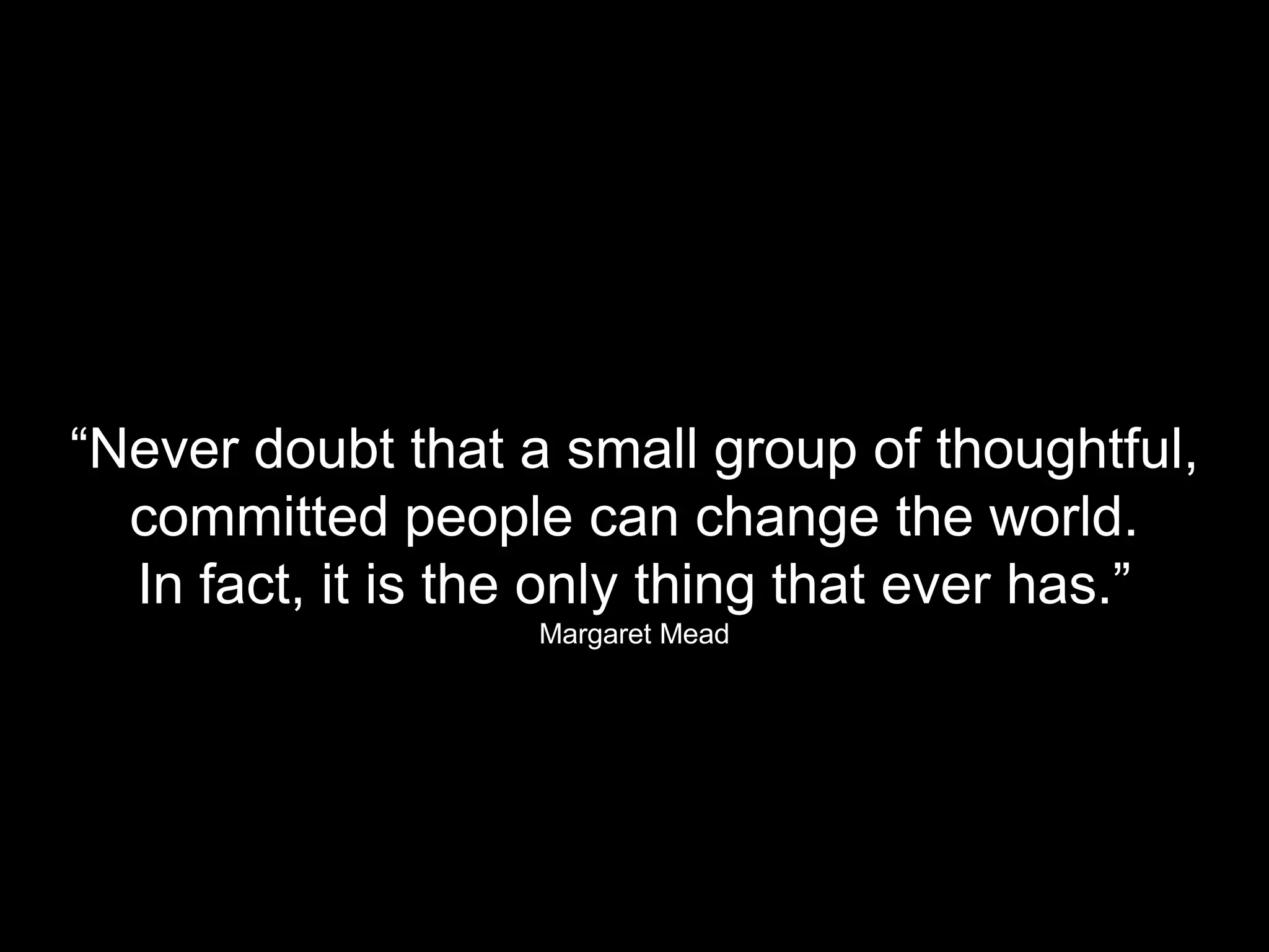 “Never doubt that a small group of thoughtful,
  committed people can change the world.
  In fact, it is the only thing that ever has.”
                   Margaret Mead
 