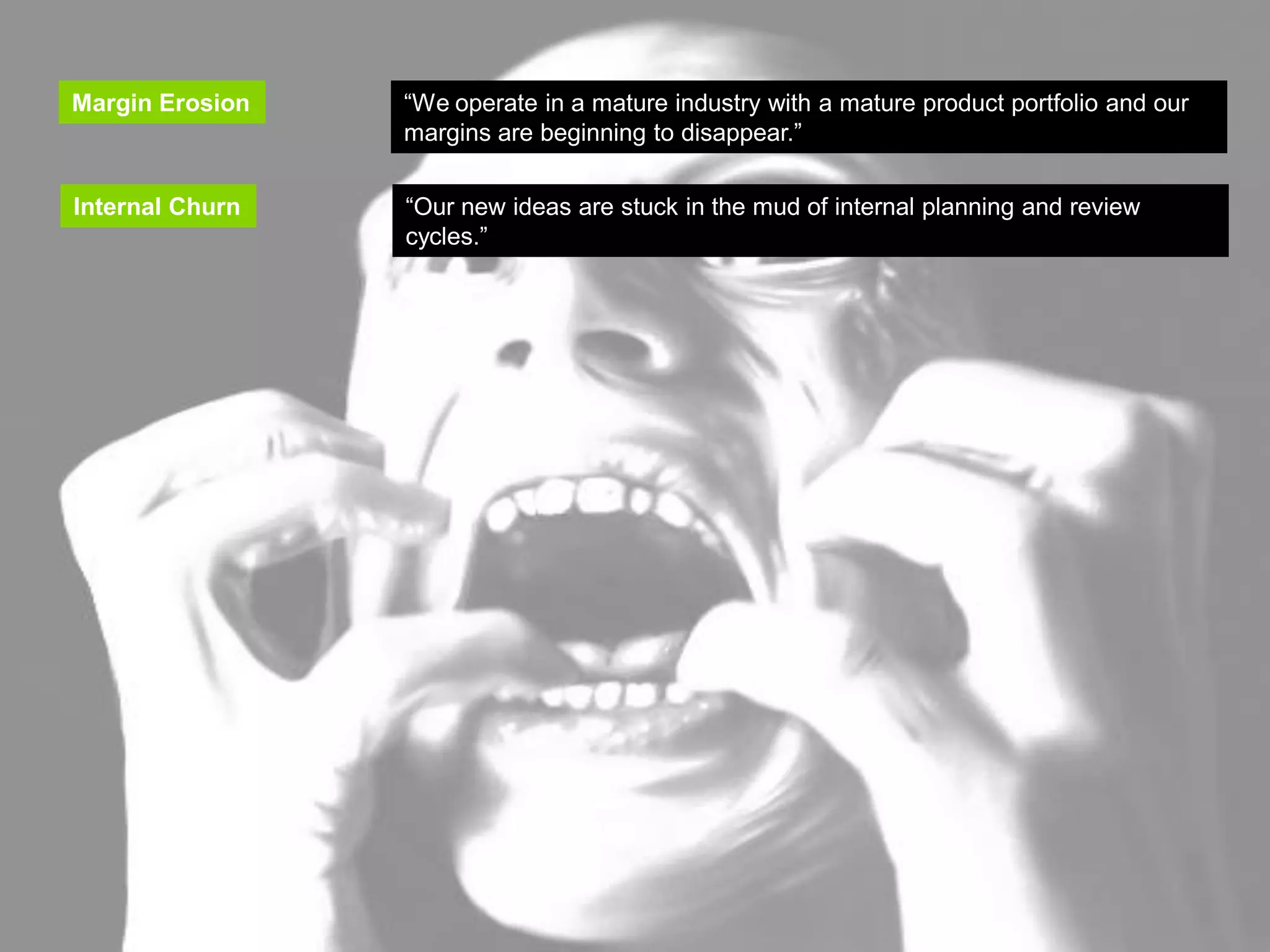 INNOVATION TRIGGERS

   Margin Erosion      “We operate in a mature industry with a mature product portfolio and our
                       margins are beginning to disappear.”
   Margin Erosion     “We operate in a mature industry with a mature product portfolio and our
                      margins are beginning to disappear.”
   Internal Churn
    Internal Churn    “Our new ideas are stuck in the mud of internal planning and review
                       “Our new ideas are stuck in the mud of internal planning and review
                      cycles.”
                       cycles.”
 