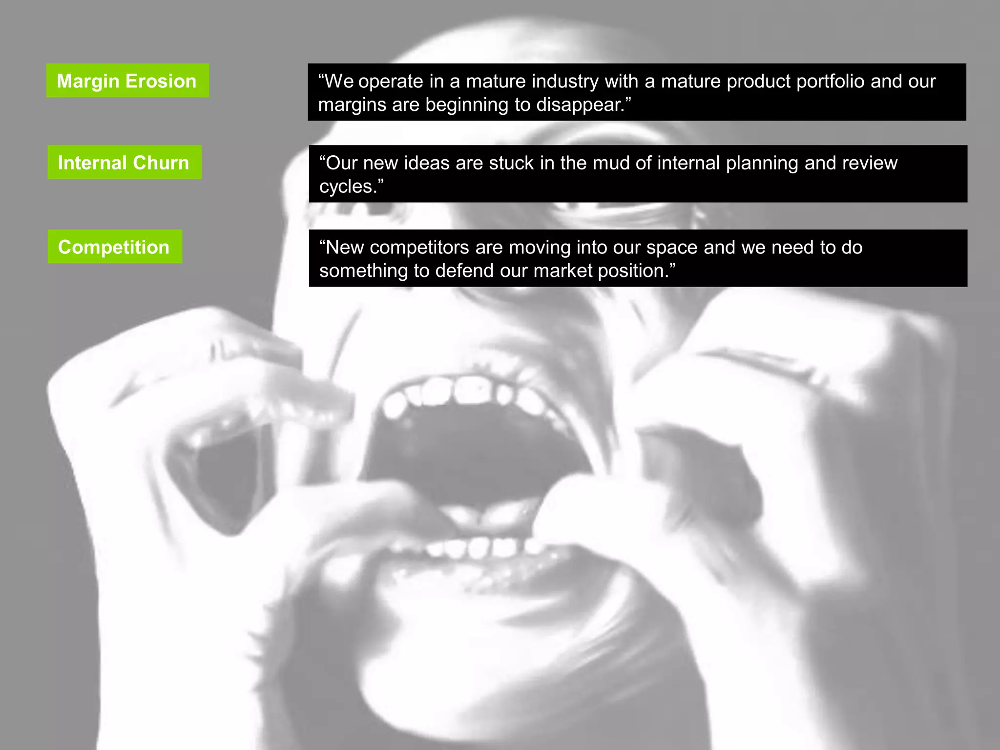 INNOVATION TRIGGERS

   Margin Erosion      “We operate in a mature industry with a mature product portfolio and our
                       margins are beginning to disappear.”
   Margin Erosion     “We operate in a mature industry with a mature product portfolio and our
                      margins are beginning to disappear.”
   Internal Churn
    Internal Churn    “Our new ideas are stuck in the mud of internal planning and review
                       “Our new ideas are stuck in the mud of internal planning and review
                      cycles.”
                       cycles.”

   Competition        “New competitors are moving into our space and we need to do
   Competition         “New competitors are moving into our space and we need to do
                      something to defend our market position.”
                       something to defend our market position.”
   Adjacent Markets   “We see opportunities in adjacent markets (new segments, geographies,
                      etc.) but we don’t know where and how to start.”
 