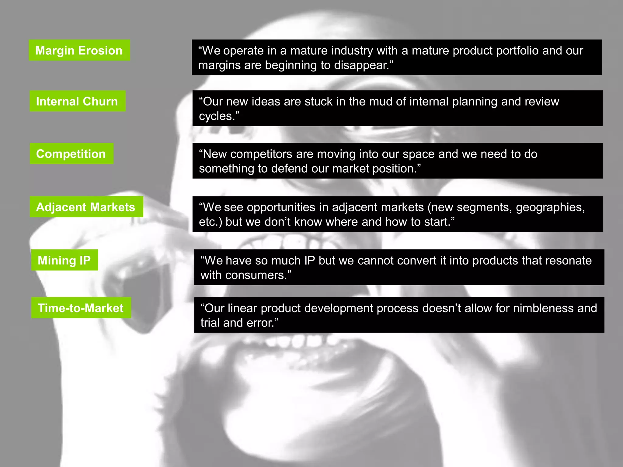 INNOVATION TRIGGERS

   Margin Erosion      “We operate in a mature industry with a mature product portfolio and our
                       margins are beginning to disappear.”
   Margin Erosion     “We operate in a mature industry with a mature product portfolio and our
                      margins are beginning to disappear.”
   Internal Churn
    Internal Churn    “Our new ideas are stuck in the mud of internal planning and review
                       “Our new ideas are stuck in the mud of internal planning and review
                      cycles.”
                       cycles.”

   Competition        “New competitors are moving into our space and we need to do
   Competition         “New competitors are moving into our space and we need to do
                      something to defend our market position.”
                       something to defend our market position.”
   Adjacent Markets   “We see opportunities in adjacent markets (new segments, geographies,
                      etc.) but we don’t know where and how to start.”
   Adjacent Markets    “We see opportunities in adjacent markets (new segments, geographies,
                       etc.) but we don’t know where and how to start.”

   Mining IP          “We have so much IP but we cannot convert it into products that resonate
    Mining IP          “We have so much IP but we cannot convert it into products that resonate
                      with consumers.”
                       with consumers.”
   Time-to-Market     “Our linear product development process doesn’t allow for nimbleness and
    Time-to-Market      “Our linear product development process doesn’t allow for nimbleness and
                      trial and error.”
                        trial and error.”
 