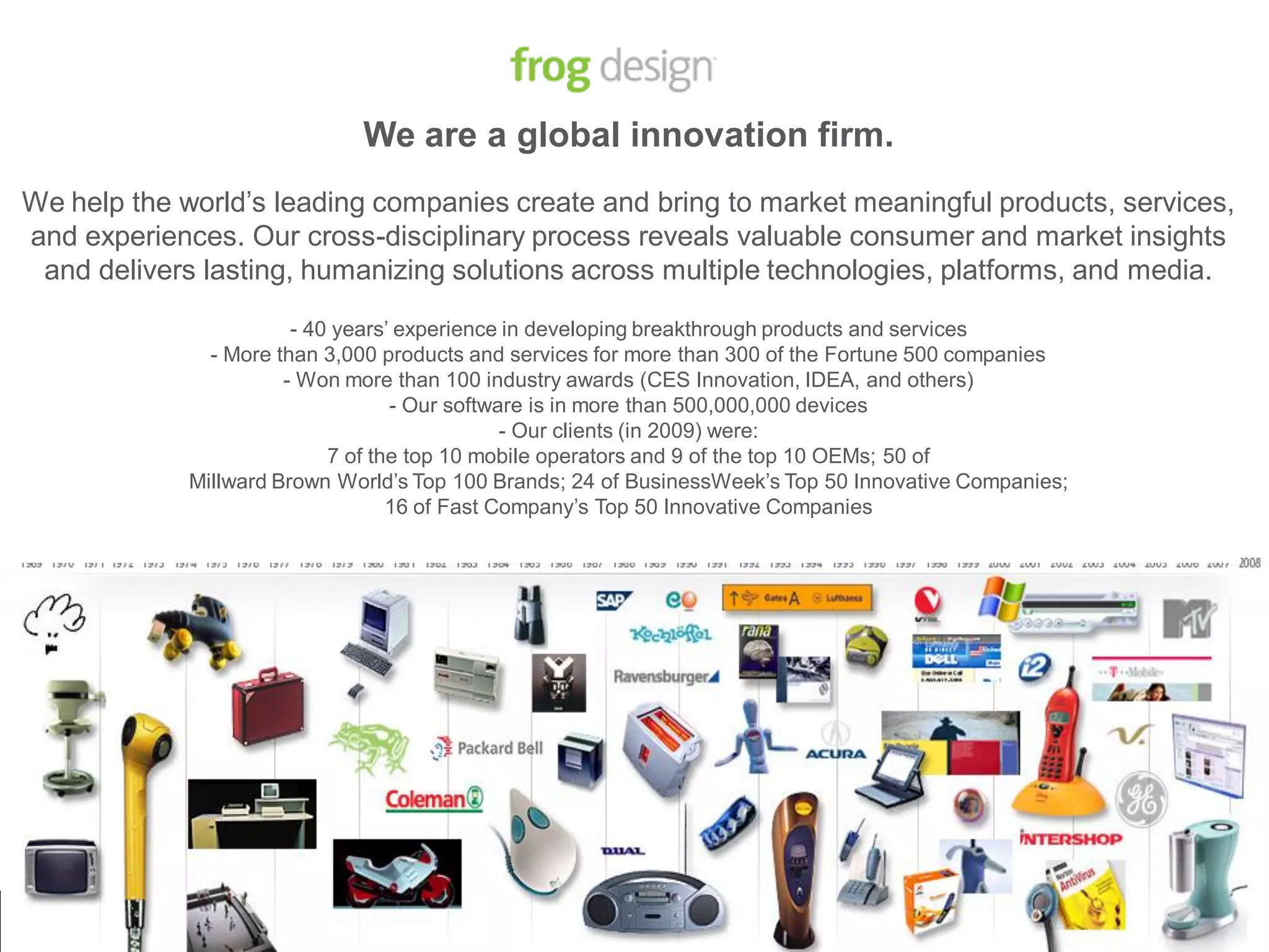 We are a global innovation firm.
We help the world’s leading companies create and bring to market meaningful products, services,
and experiences. Our cross-disciplinary process reveals valuable consumer and market insights
 and delivers lasting, humanizing solutions across multiple technologies, platforms, and media.

                        - 40 years’ experience in developing breakthrough products and services
               - More than 3,000 products and services for more than 300 of the Fortune 500 companies
                       - Won more than 100 industry awards (CES Innovation, IDEA, and others)
                                   - Our software is in more than 500,000,000 devices
                                               - Our clients (in 2009) were:
                            7 of the top 10 mobile operators and 9 of the top 10 OEMs; 50 of
             Millward Brown World’s Top 100 Brands; 24 of BusinessWeek’s Top 50 Innovative Companies;
                                   16 of Fast Company’s Top 50 Innovative Companies




                                                                        © 2007 frog design. Confidential & Proprietary.   5
 