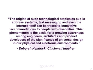 “ The origins of such technological staples as public address systems, text messaging and even the Internet itself can be traced to innovative accommodations to people with disabilities. This phenomenon is the basis for a growing awareness among engineers, architects and product developers of the significance of universal design in our physical and electronic environments.” - Deborah Kendrick, Cincinnati Inquirer   