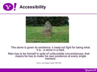 Accessibility The stone is given its existence; it need not fight for being what it is - a stone in a field. Man has to be himself in spite of unfavorable circumstances; that means he has to make his own existence at every single moment. Source: Jose Ortega y Gasset 1883-1955 
