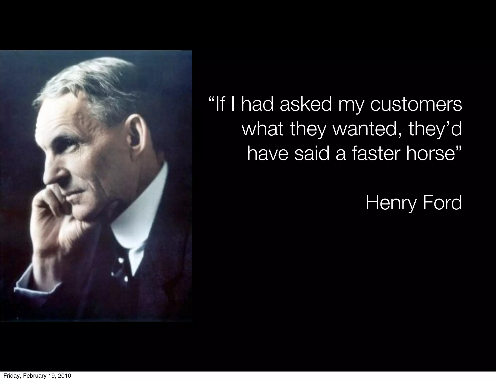 “If I had asked my customers
                                  what they wanted, they’d
                                   have said a faster horse”

                                               Henry Ford




Friday, February 19, 2010
 