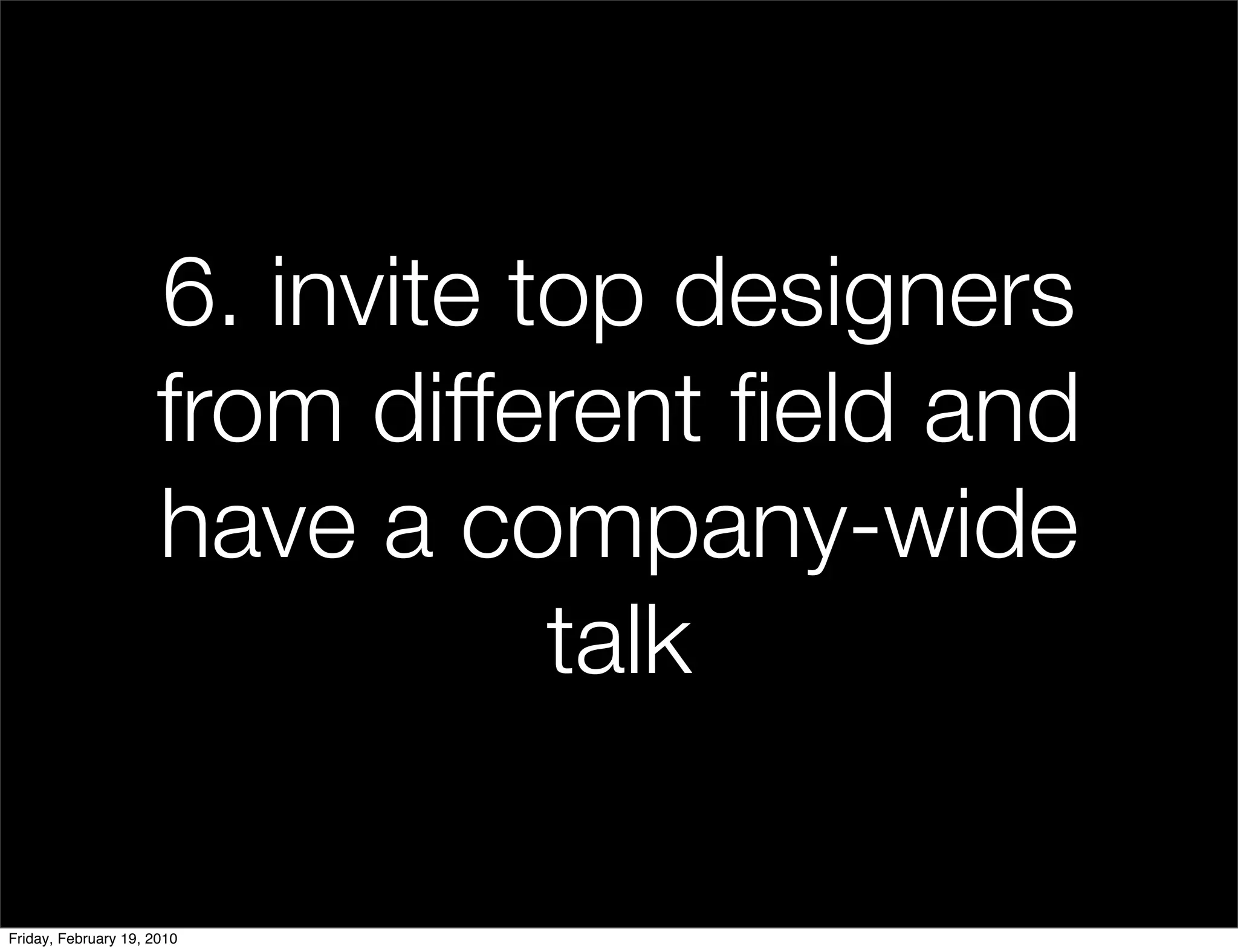 6. invite top designers
                     from different ﬁeld and
                     have a company-wide
                                talk

Friday, February 19, 2010
 