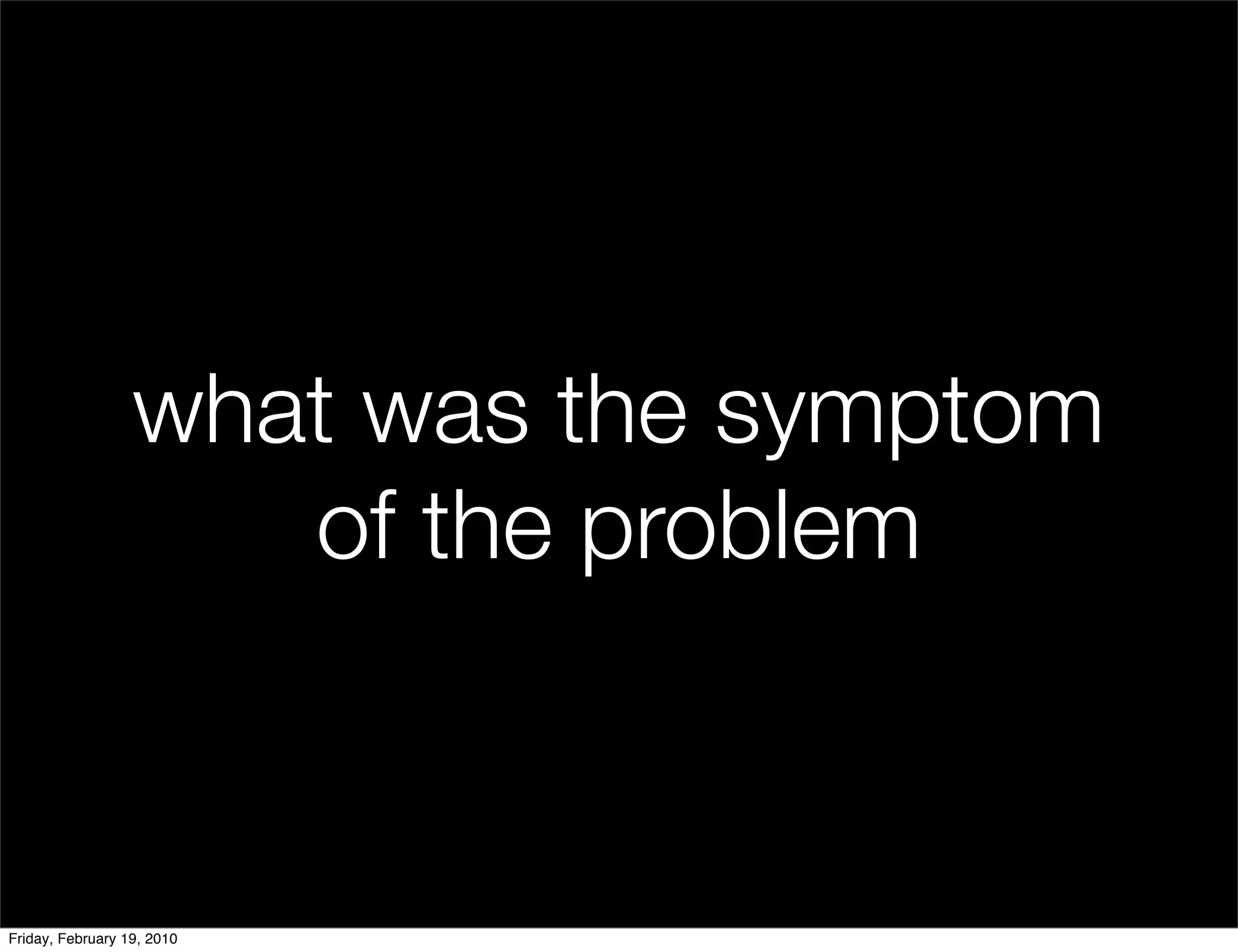 what was the symptom
                     of the problem


Friday, February 19, 2010
 