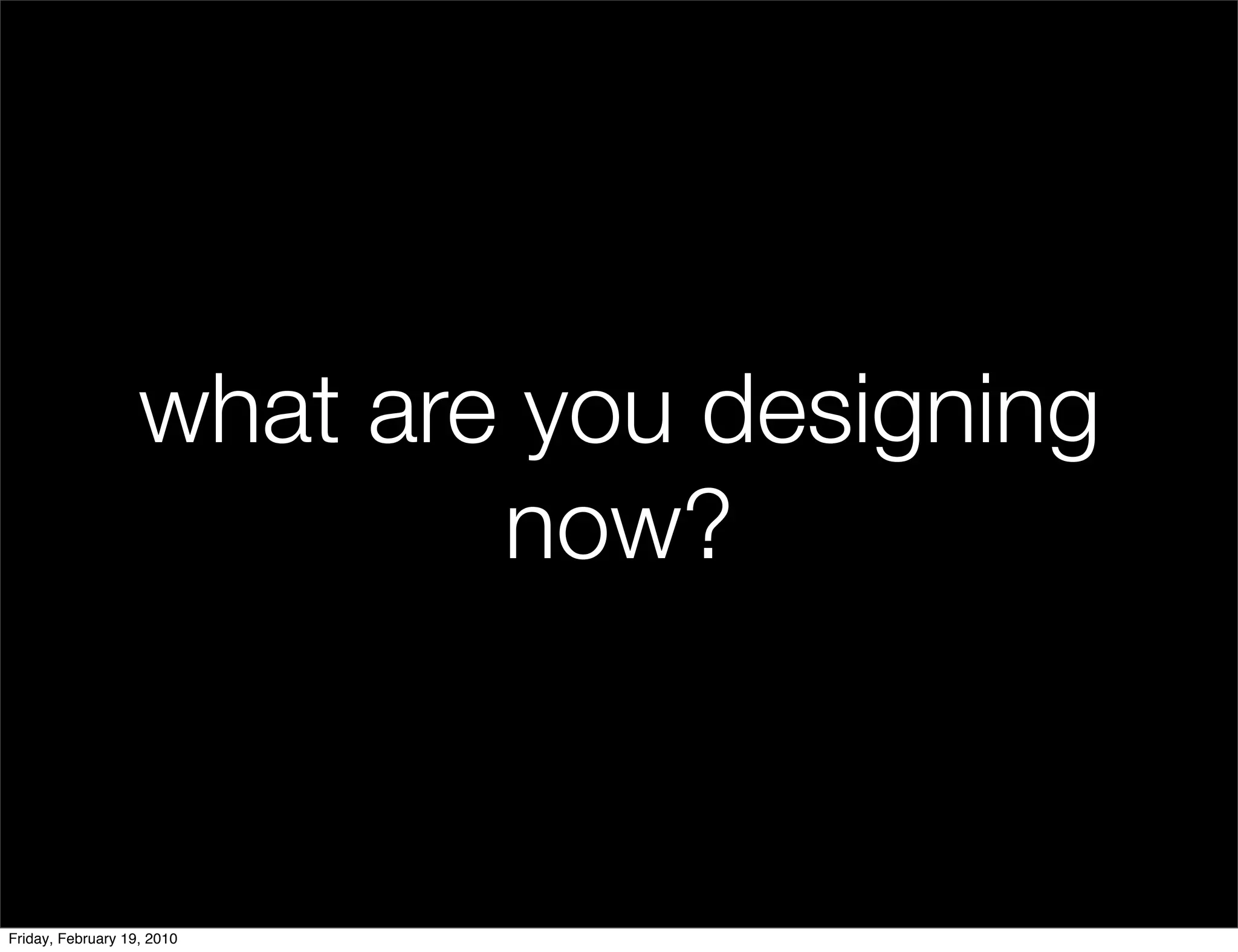 what are you designing
                           now?


Friday, February 19, 2010
 