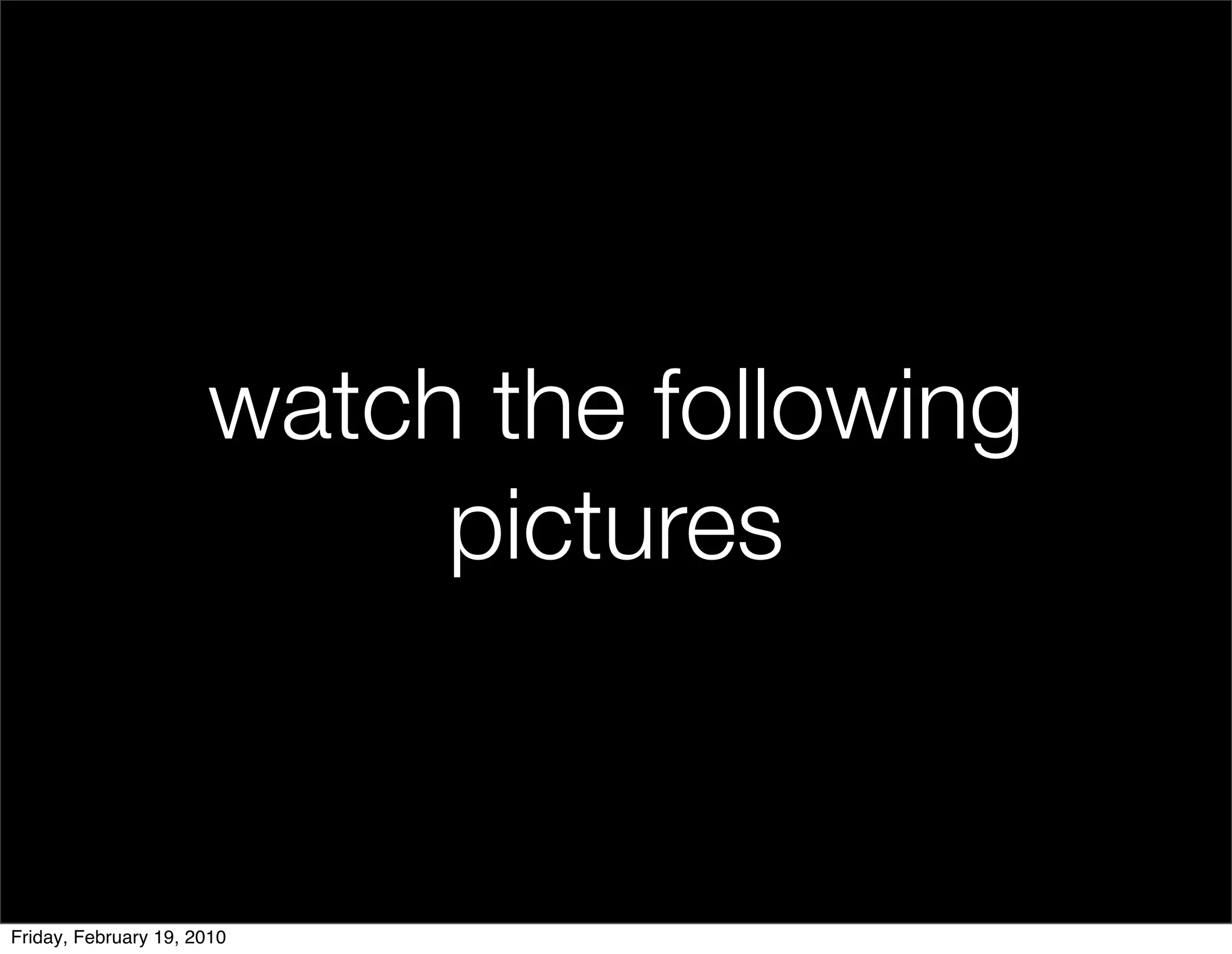 watch the following
                           pictures


Friday, February 19, 2010
 