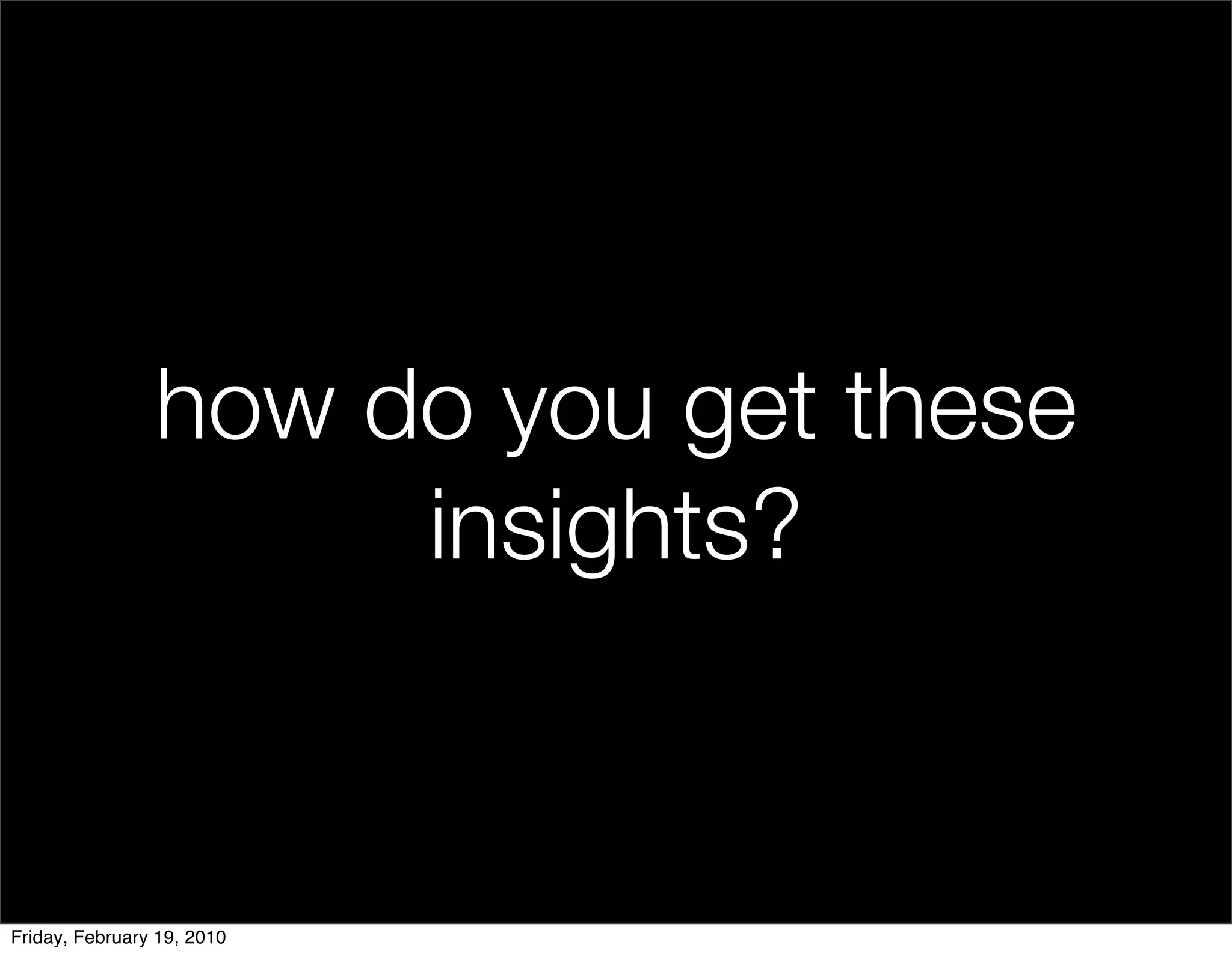 how do you get these
                     insights?


Friday, February 19, 2010
 