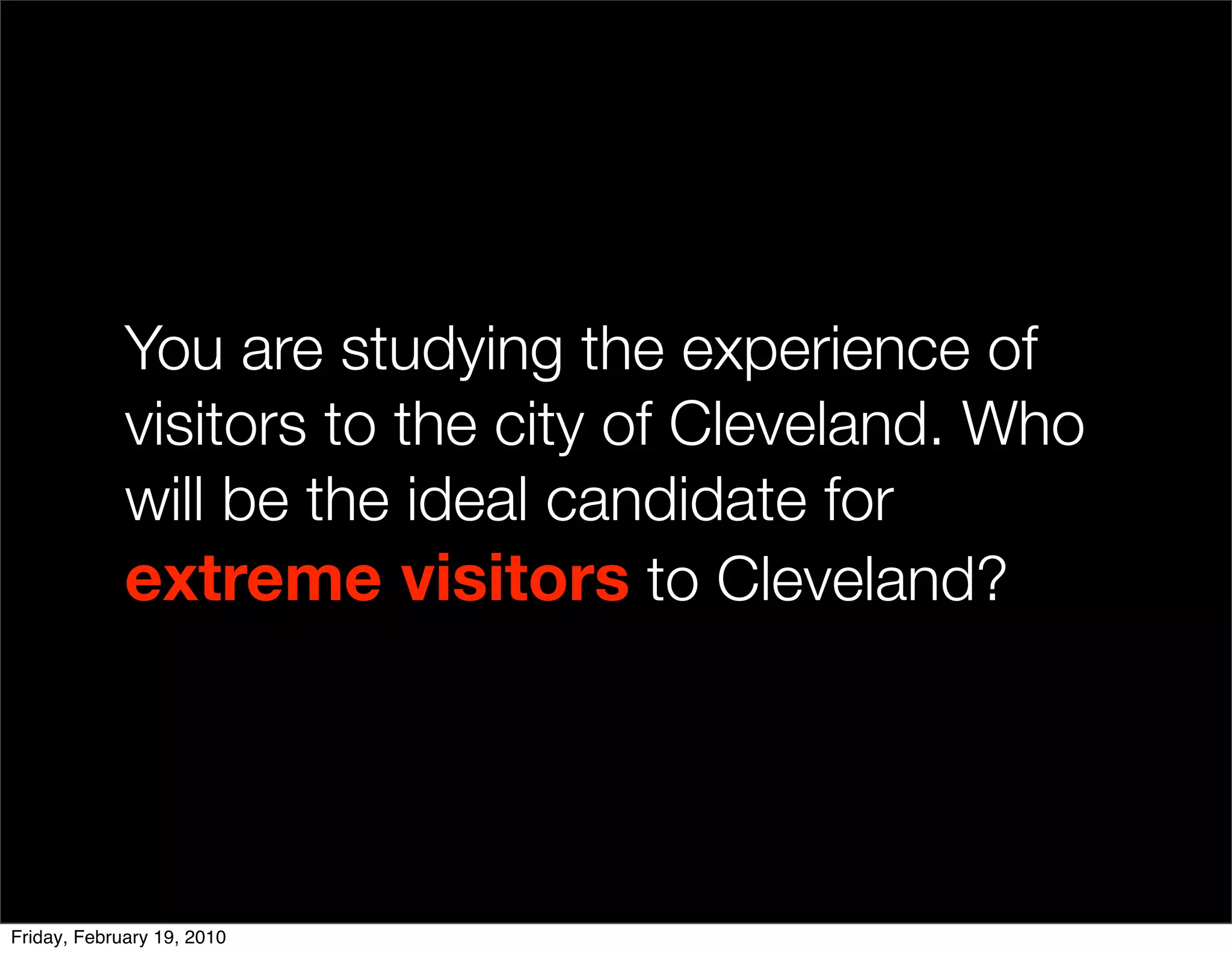 You are studying the experience of
             visitors to the city of Cleveland. Who
             will be the ideal candidate for
             extreme visitors to Cleveland?




Friday, February 19, 2010
 