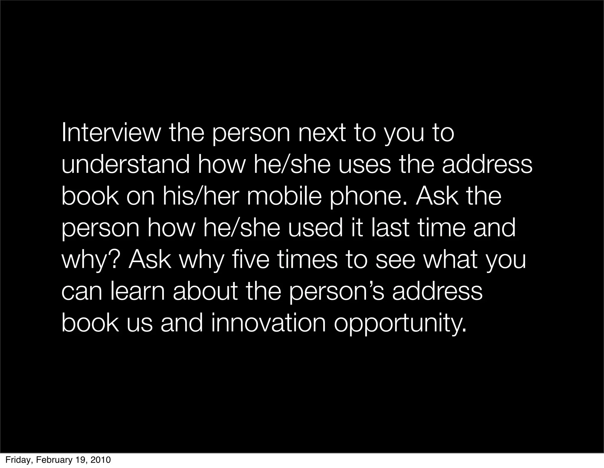Interview the person next to you to
             understand how he/she uses the address
             book on his/her mobile phone. Ask the
             person how he/she used it last time and
             why? Ask why ﬁve times to see what you
             can learn about the person’s address
             book us and innovation opportunity.



Friday, February 19, 2010
 