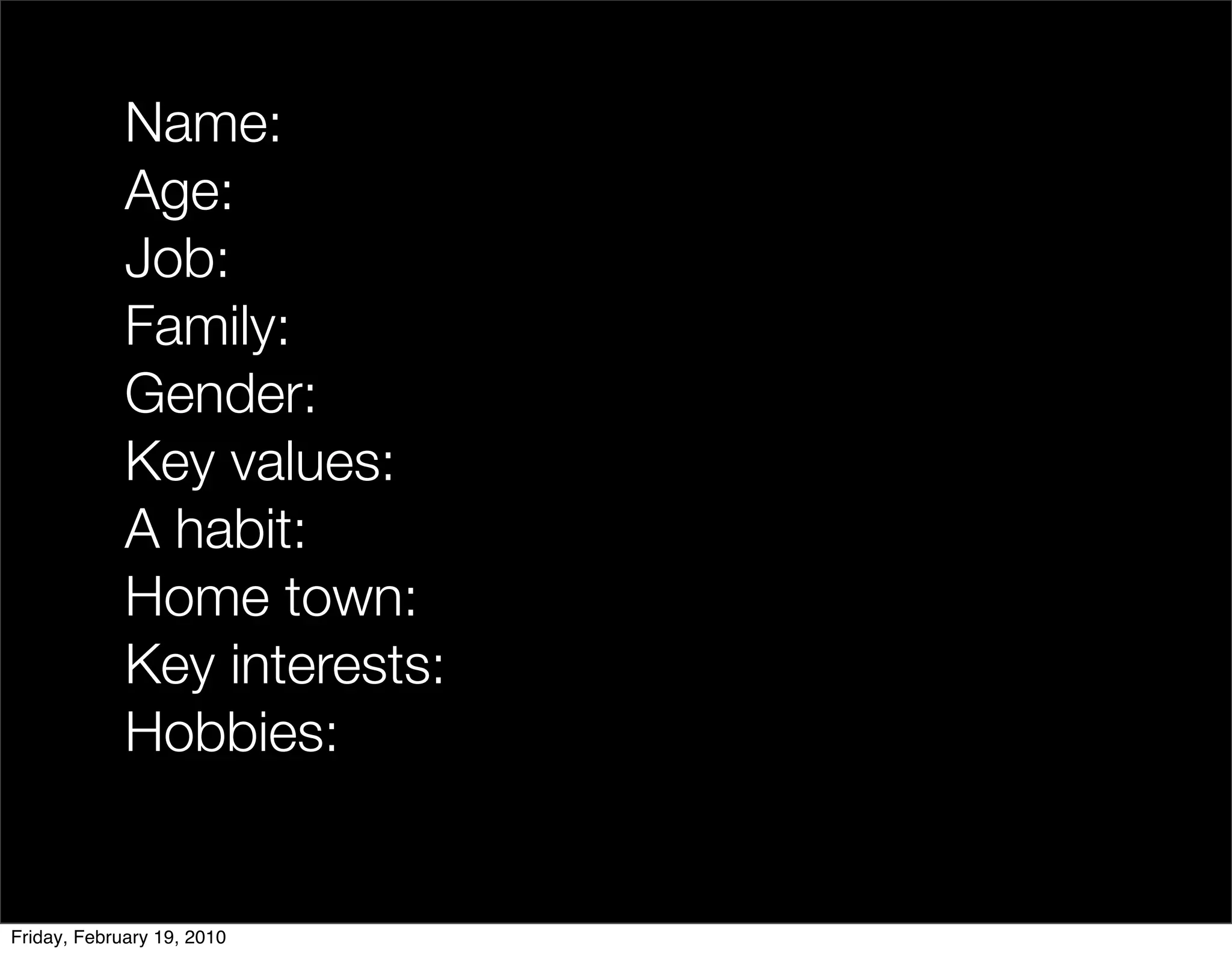 Name:
             Age:
             Job:
             Family:
             Gender:
             Key values:
             A habit:
             Home town:
             Key interests:
             Hobbies:


Friday, February 19, 2010
 