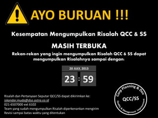 AYO BURUAN !!!
Kesempatan Mengumpulkan Risalah QCC & SS
MASIH TERBUKA
Rekan-rekan yang ingin mengumpulkan Risalah QCC & SS dapat
mengumpulkan Risalahnya sampai dengan:
Risalah dan Pertanyaan Seputar QCC/SS dapat dikirimkan ke:
iskandar.muda@dso.astra.co.id
021-6507000 ext 6102
Team yang sudah mengumpulkan Risalah diperkenankan mengirim
Revisi sampai batas waktu yang ditentukan
20 JULY, 2013
23 59:
 