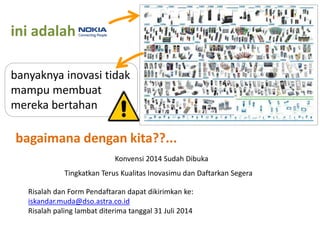 ini adalah
banyaknya inovasi tidak
mampu membuat
mereka bertahan
bagaimana dengan kita??...
Tingkatkan Terus Kualitas Inovasimu dan Daftarkan Segera
Konvensi 2014 Sudah Dibuka
Risalah dan Form Pendaftaran dapat dikirimkan ke:
iskandar.muda@dso.astra.co.id
Risalah paling lambat diterima tanggal 31 Juli 2014
 