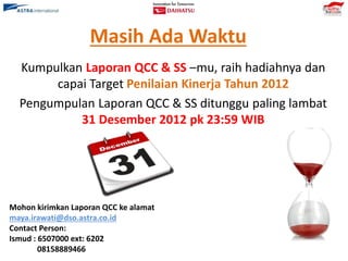 Masih Ada Waktu
Kumpulkan Laporan QCC & SS –mu, raih hadiahnya dan
capai Target Penilaian Kinerja Tahun 2012
Pengumpulan Laporan QCC & SS ditunggu paling lambat
31 Desember 2012 pk 23:59 WIB
Mohon kirimkan Laporan QCC ke alamat
maya.irawati@dso.astra.co.id
Contact Person:
Ismud : 6507000 ext: 6202
08158889466
 