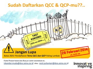 FORM PENDAFTARAN DAN RISALAH DAPAT DIKIRIMKAN KE:
iskandar.muda@dso.astra.co.id atau resti.yuliantari@dso.astra.co.id innovat!ve
inspirIng
Sudah Daftarkan QCC & QCP-mu??..
Jangan Lupa
Batas Akhir Pendaftaran Tema QCC dan QCP Paling Lambat:
 