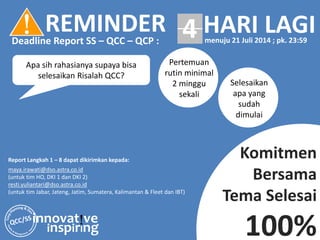 innovat!ve
inspirIng
Apa sih rahasianya supaya bisa
selesaikan Risalah QCC?
Komitmen
Bersama
Tema Selesai
100%
Report Langkah 1 – 8 dapat dikirimkan kepada:
maya.irawati@dso.astra.co.id
(untuk tim HO, DKI 1 dan DKI 2)
resti.yuliantari@dso.astra.co.id
(untuk tim Jabar, Jateng, Jatim, Sumatera, Kalimantan & Fleet dan IBT)
! REMINDERDeadline Report SS – QCC – QCP :
HARI LAGImenuju 21 Juli 2014 ; pk. 23:59
4
Pertemuan
rutin minimal
2 minggu
sekali
Selesaikan
apa yang
sudah
dimulai
 
