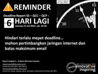 innovat!ve
inspirIng
QCC - SS Convention 2014
! REMINDER
6
Deadline Report SS – QCC – QCP :
HARI LAGI
Report Langkah 1 – 8 dapat dikirimkan kepada:
maya.irawati@dso.astra.co.id
(untuk tim HO, DKI 1 dan DKI 2)
resti.yuliantari@dso.astra.co.id
(untuk tim Jabar, Jateng, Jatim, Sumatera, Kalimantan & Fleet dan IBT)
Hindari terlalu mepet deadline…
mohon pertimbangkan jaringan internet dan
batas maksimum email
menuju 21 Juli 2014 ; pk. 23:59
 