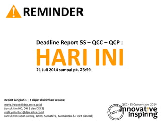 ! REMINDER
HARI INI
Deadline Report SS – QCC – QCP :
21 Juli 2014 sampai pk. 23:59
Report Langkah 1 – 8 dapat dikirimkan kepada:
maya.irawati@dso.astra.co.id
(untuk tim HO, DKI 1 dan DKI 2)
resti.yuliantari@dso.astra.co.id
(untuk tim Jabar, Jateng, Jatim, Sumatera, Kalimantan & Fleet dan IBT)
 