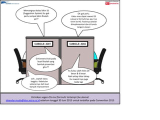 Memangnya kalau bikin SS
(Suggestion System) itu gak
perlu sampai bikin Risalah
ya??
Oh gak perlu.
Kalau mau dapat reward SS
cukup isi formulirnya aja, trus
kirim ke HO. Pastinya setelah
diimplementasi dan di tanda
tangani atasan
Di Konvensi kok pada
buat Risalah yang
bentuk presentasi
gitu??
Itu kalau udah lolos 20
besar & 6 besar.
Nah setiap lolos tahap
itu reward-nya juga
beda lagi
ooh...oqelah kalau
beggitu. Kebetulan
sebenernya dah buat
banyak improvement
Kirimkan segera SS-mu (formulir terlampir) ke alamat
iskandar.muda@dso.astra.co.id sebelum tanggal 30 Juni 2013 untuk terdaftar pada Convention 2013
 