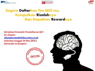 Segera Daftarkan Tim QCC-mu,
Kumpulkan Risalahnya
Dan Dapatkan Rewardnya
Kirimkan Formulir Pendaftaran QCC
ke alamat:
iskandar.muda@dso.astra.co.id
Sebelum tanggal 30 Mei 2013
(formulir terlampir)
 