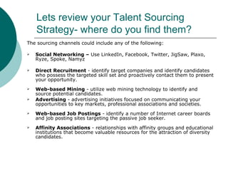 Lets review your Talent Sourcing Strategy- where do you find them? <ul><li>The sourcing channels could include any of the ...