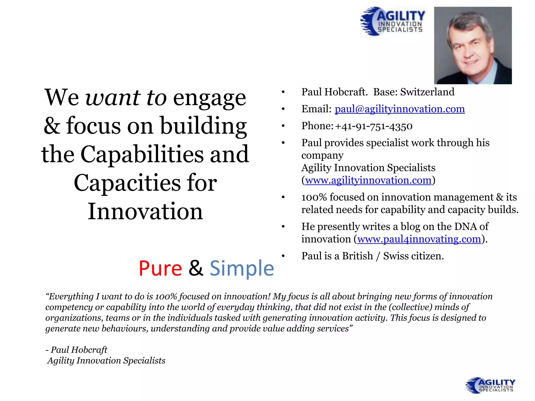 We want to engage                                          •
                                                           •
                                                                Paul Hobcraft. Base: Switzerland
                                                                Email: paul@agilityinnovation.com

& focus on building                                        •    Phone:+41-91-751-4350
                                                           •    Paul provides specialist work through his
the Capabilities and                                            company
                                                                Agility Innovation Specialists
   Capacities for                                          •
                                                                (www.agilityinnovation.com)
                                                                100% focused on innovation management & its
    Innovation                                             •
                                                                related needs for capability and capacity builds.
                                                                He presently writes a blog on the DNA of
                                                                innovation (www.paul4innovating.com).
                                                           •    Paul is a British / Swiss citizen.
                       Pure & Simple
“Everything I want to do is 100% focused on innovation! My focus is all about bringing new forms of innovation
competency or capability into the world of everyday thinking, that did not exist in the (collective) minds of
organizations, teams or in the individuals tasked with generating innovation activity. This focus is designed to
generate new behaviours, understanding and provide value adding services”

- Paul Hobcraft
 Agility Innovation Specialists
 