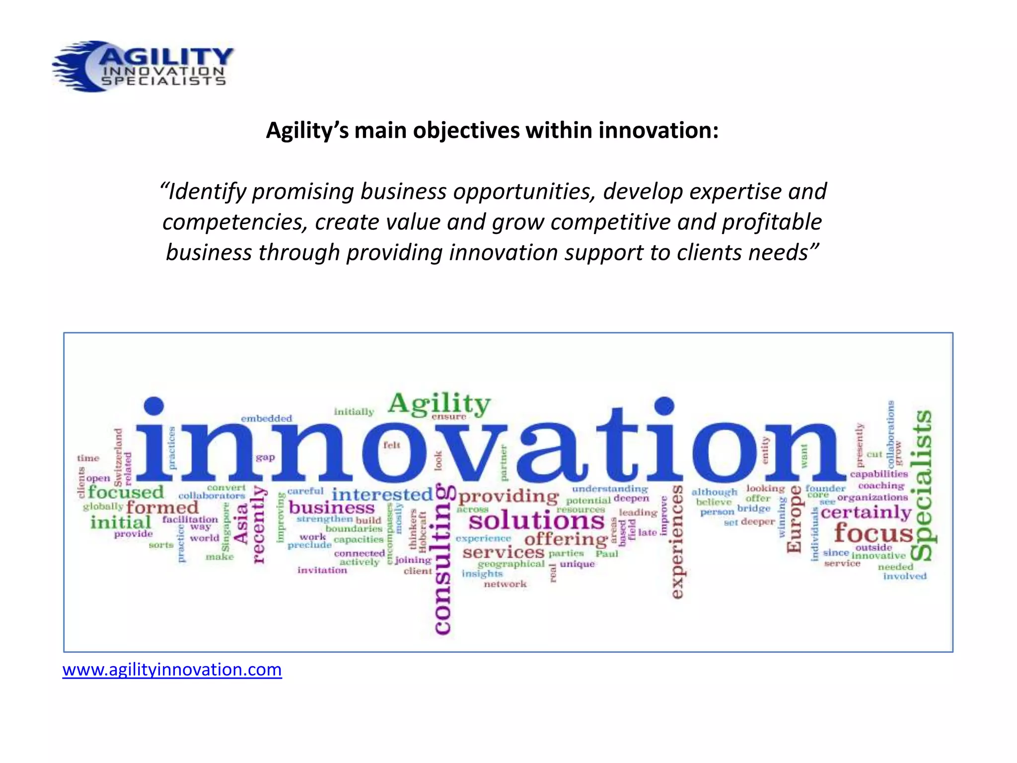Agility’s main objectives within innovation:

          “Identify promising business opportunities, develop expertise and
          competencies, create value and grow competitive and profitable
           business through providing innovation support to clients needs”




www.agilityinnovation.com
 