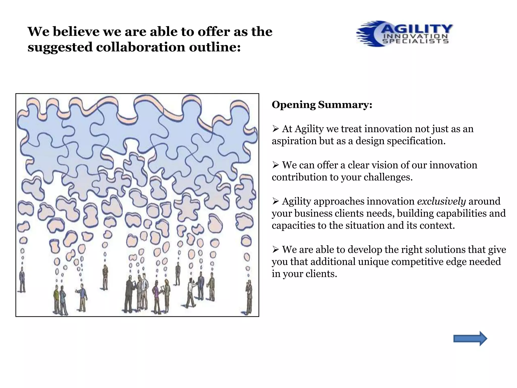 We believe we are able to offer as the
suggested collaboration outline:



                                     Opening Summary:

                                      At Agility we treat innovation not just as an
                                     aspiration but as a design specification.

                                      We can offer a clear vision of our innovation
                                     contribution to your challenges.

                                      Agility approaches innovation exclusively around
                                     your business clients needs, building capabilities and
                                     capacities to the situation and its context.

                                      We are able to develop the right solutions that give
                                     you that additional unique competitive edge needed
                                     in your clients.
 