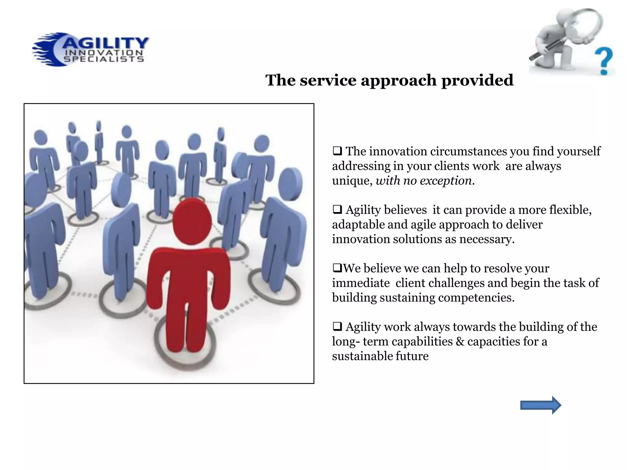 The service approach provided



        The innovation circumstances you find yourself
       addressing in your clients work are always
       unique, with no exception.

        Agility believes it can provide a more flexible,
       adaptable and agile approach to deliver
       innovation solutions as necessary.

       We believe we can help to resolve your
       immediate client challenges and begin the task of
       building sustaining competencies.

        Agility work always towards the building of the
       long- term capabilities & capacities for a
       sustainable future
 