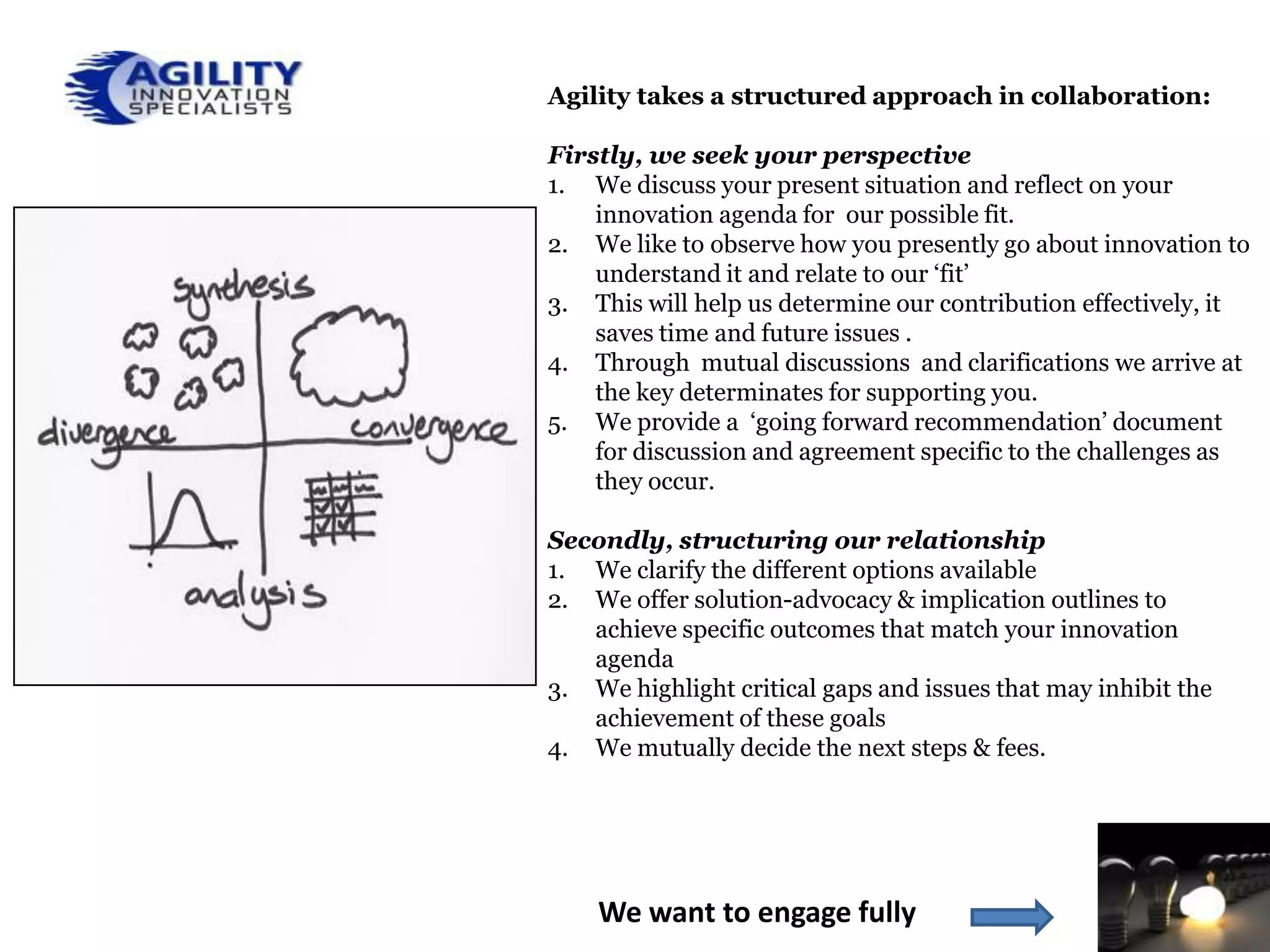 Agility takes a structured approach in collaboration:

Firstly, we seek your perspective
1. We discuss your present situation and reflect on your
    innovation agenda for our possible fit.
2. We like to observe how you presently go about innovation to
    understand it and relate to our ‘fit’
3. This will help us determine our contribution effectively, it
    saves time and future issues .
4. Through mutual discussions and clarifications we arrive at
    the key determinates for supporting you.
5. We provide a ‘going forward recommendation’ document
    for discussion and agreement specific to the challenges as
    they occur.

Secondly, structuring our relationship
1. We clarify the different options available
2. We offer solution-advocacy & implication outlines to
   achieve specific outcomes that match your innovation
   agenda
3. We highlight critical gaps and issues that may inhibit the
   achievement of these goals
4. We mutually decide the next steps & fees.




    We want to engage fully
 