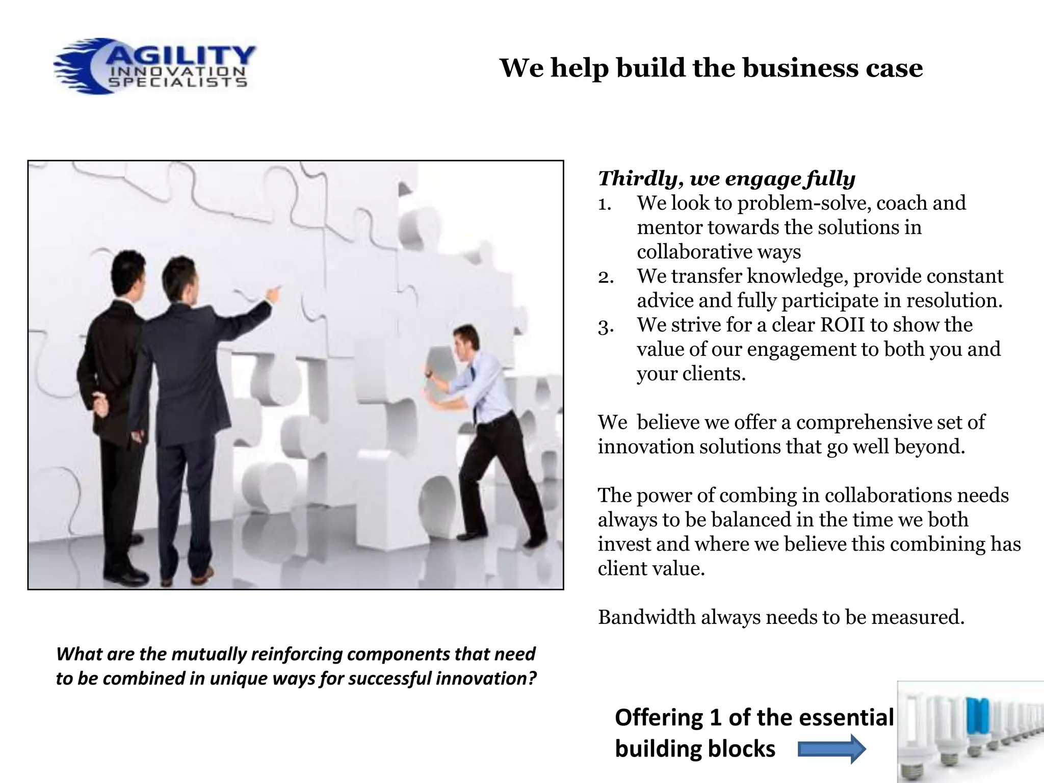 We help build the business case



                                                           Thirdly, we engage fully
                                                           1. We look to problem-solve, coach and
                                                              mentor towards the solutions in
                                                              collaborative ways
                                                           2. We transfer knowledge, provide constant
                                                              advice and fully participate in resolution.
                                                           3. We strive for a clear ROII to show the
                                                              value of our engagement to both you and
                                                              your clients.

                                                           We believe we offer a comprehensive set of
                                                           innovation solutions that go well beyond.

                                                           The power of combing in collaborations needs
                                                           always to be balanced in the time we both
                                                           invest and where we believe this combining has
                                                           client value.

                                                           Bandwidth always needs to be measured.
What are the mutually reinforcing components that need
to be combined in unique ways for successful innovation?

                                                            Offering 1 of the essential
                                                            building blocks
 