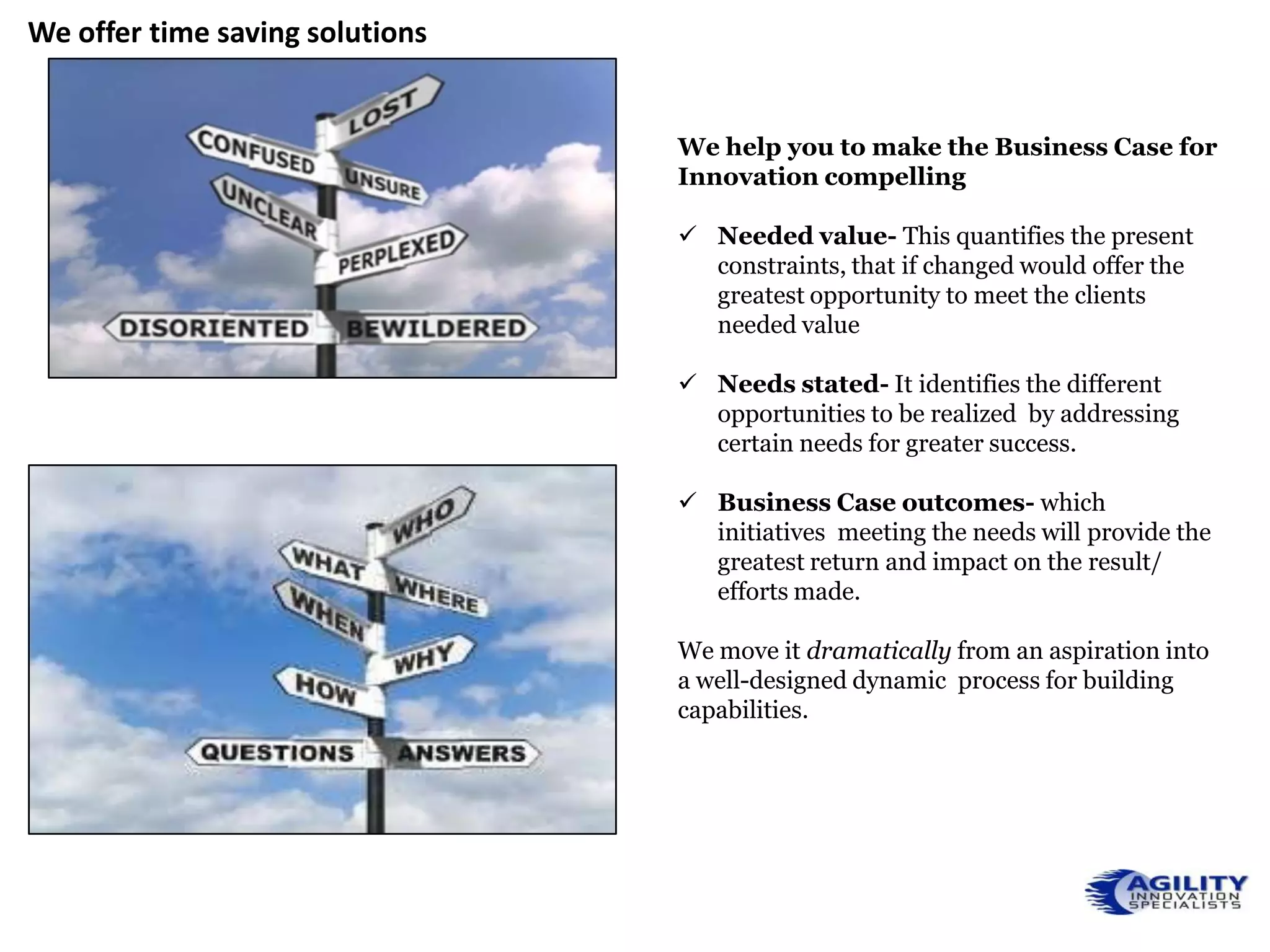 We offer time saving solutions


                                 We help you to make the Business Case for
                                 Innovation compelling

                                  Needed value- This quantifies the present
                                   constraints, that if changed would offer the
                                   greatest opportunity to meet the clients
                                   needed value

                                  Needs stated- It identifies the different
                                   opportunities to be realized by addressing
                                   certain needs for greater success.

                                  Business Case outcomes- which
                                   initiatives meeting the needs will provide the
                                   greatest return and impact on the result/
                                   efforts made.

                                 We move it dramatically from an aspiration into
                                 a well-designed dynamic process for building
                                 capabilities.
 