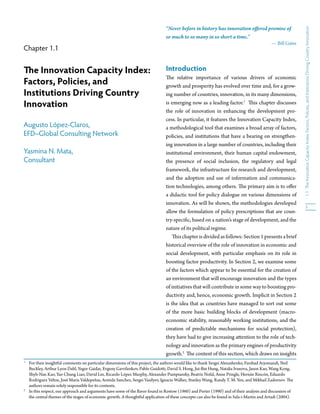 “Never before in history has innovation o ered promise of




                                                                                                                                                             e Innovation Capacity Index: Factors, Policies, and Institutions Driving Country Innovation
                                                                                 so much to so many in so short a time.”
                                                                                                                                                Bill Gates
Chapter 1.1


   e Innovation Capacity Index:                                                  Introduction
                                                                                     e relative importance of various drivers of economic
Factors, Policies, and                                                           growth and prosperity has evolved over time and, for a grow-
Institutions Driving Country                                                     ing number of countries, innovation, in its many dimensions,
Innovation                                                                       is emerging now as a leading factor.1         is chapter discusses
                                                                                 the role of innovation in enhancing the development pro-
                                                                                 cess. In particular, it features the Innovation Capacity Index,
Augusto López-Claros,                                                            a methodological tool that examines a broad array of factors,
EFD–Global Consulting Network                                                    policies, and institutions that have a bearing on strengthen-
                                                                                 ing innovation in a large number of countries, including their
Yasmina N. Mata,                                                                 institutional environment, their human capital endowment,
Consultant                                                                       the presence of social inclusion, the regulatory and legal
                                                                                 framework, the infrastructure for research and development,
                                                                                 and the adoption and use of information and communica-
                                                                                 tion technologies, among others. e primary aim is to o er




                                                                                                                                                             1.1
                                                                                 a didactic tool for policy dialogue on various dimensions of
                                                                                 innovation. As will be shown, the methodologies developed
                                                                                                                                                                               3
                                                                                 allow the formulation of policy prescriptions that are coun-
                                                                                 try-speci c, based on a nation’s stage of development, and the
                                                                                 nature of its political regime.
                                                                                        is chapter is divided as follows: Section 1 presents a brief
                                                                                 historical overview of the role of innovation in economic and
                                                                                 social development, with particular emphasis on its role in
                                                                                 boosting factor productivity. In Section 2, we examine some
                                                                                 of the factors which appear to be essential for the creation of
                                                                                 an environment that will encourage innovation and the types
                                                                                 of initiatives that will contribute in some way to boosting pro-
                                                                                 ductivity and, hence, economic growth. Implicit in Section 2
                                                                                 is the idea that as countries have managed to sort out some
                                                                                 of the more basic building blocks of development (macro-
                                                                                 economic stability, reasonably working institutions, and the
                                                                                 creation of predictable mechanisms for social protection),
                                                                                 they have had to give increasing a ention to the role of tech-
                                                                                 nology and innovation as the primary engines of productivity
                                                                                 growth.2 e content of this section, which draws on insights
1
    For their insightful comments on particular dimensions of this project, the authors would like to thank Sergei Alexashenko, Farshad Arjomandi, Neil
    Buckley, Arthur Lyon Dahl, Yegor Gaidar, Evgeny Gavrilenkov, Pablo Guido i, David S. Hong, Jui-Bin Hung, Natalia Ivanova, Jason Kao, Wang Kong,
    Shyh-Nan Kao, Yao Chung Liao, David Lin, Ricardo López Murphy, Alexander Pumpiansky, Beatriz Nofal, Anne Pringle, Hernán Rincón, Eduardo
    Rodriguez Veltze, José María Valdepeñas, Armida Sanchez, Sergei Vasilyev, Ignacio Walker, Stanley Wang, Randy T. M. Yen, and Mikhail Zadornov. e
    authors remain solely responsible for its contents.
2
    In this respect, our approach and arguments have some of the avor found in Rostow (1960) and Porter (1990) and of their analysis and discussion of
    the central themes of the stages of economic growth. A thoughtful application of these concepts can also be found in Sala-i-Martin and Artadi (2004).
 