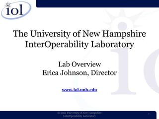 The University of New Hampshire
  InterOperability Laboratory

           Lab Overview
      Erica Johnson, Director

             www.iol.unh.edu




          © 2012 University of New Hampshire   1
              InterOperability Laboratory
 