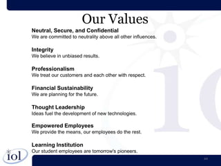 Our Values
Neutral, Secure, and Confidential
We are committed to neutrality above all other influences.

Integrity
We believe in unbiased results.

Professionalism
We treat our customers and each other with respect.

Financial Sustainability
We are planning for the future.

Thought Leadership
Ideas fuel the development of new technologies.

Empowered Employees
We provide the means, our employees do the rest.

Learning Institution
Our student employees are tomorrow's pioneers.
                                                             10
 