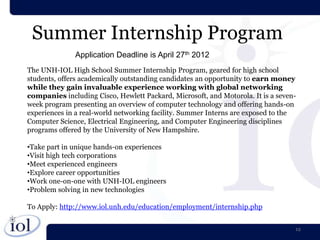 Summer Internship Program
              Application Deadline is April 27th 2012
The UNH-IOL High School Summer Internship Program, geared for high school
students, offers academically outstanding candidates an opportunity to earn money
while they gain invaluable experience working with global networking
companies including Cisco, Hewlett Packard, Microsoft, and Motorola. It is a seven-
week program presenting an overview of computer technology and offering hands-on
experiences in a real-world networking facility. Summer Interns are exposed to the
Computer Science, Electrical Engineering, and Computer Engineering disciplines
programs offered by the University of New Hampshire.

•Take part in unique hands-on experiences
•Visit high tech corporations
•Meet experienced engineers
•Explore career opportunities
•Work one-on-one with UNH-IOL engineers
•Problem solving in new technologies

To Apply: http://www.iol.unh.edu/education/employment/internship.php


                                                                                  12
 