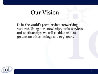Our Vision
To be the world's premier data networking
resource. Using our knowledge, tools, services
and relationships, we will enable the next
generation of technology and engineers.




                                                 9
 
