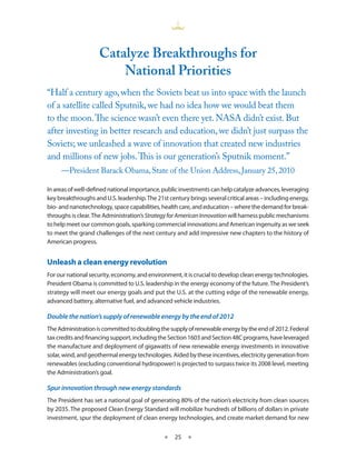 Catalyze Breakthroughs for
                        national Priorities
“Half a century ago, when the Soviets beat us into space with the launch
of a satellite called Sputnik, we had no idea how we would beat them
to the moon. The science wasn’t even there yet. NASA didn’t exist. But
after investing in better research and education, we didn’t just surpass the
Soviets; we unleashed a wave of innovation that created new industries
and millions of new jobs. This is our generation’s Sputnik moment.”
     —President Barack Obama, State of the Union Address, January 25, 2010

In areas of well-defined national importance, public investments can help catalyze advances, leveraging
key breakthroughs and U S leadership The 21st century brings several critical areas – including energy,
bio- and nanotechnology, space capabilities, health care, and education – where the demand for break-
throughs is clear The Administration’s Strategy for American Innovation will harness public mechanisms
to help meet our common goals, sparking commercial innovations and American ingenuity as we seek
to meet the grand challenges of the next century and add impressive new chapters to the history of
American progress


Unleash a clean energy revolution
For our national security, economy, and environment, it is crucial to develop clean energy technologies
President Obama is committed to U S leadership in the energy economy of the future The President’s
strategy will meet our energy goals and put the U S at the cutting edge of the renewable energy,
advanced battery, alternative fuel, and advanced vehicle industries

Double the nation’s supply of renewable energy by the end of 2012
The Administration is committed to doubling the supply of renewable energy by the end of 2012 Federal
tax credits and financing support, including the Section 1603 and Section 48C programs, have leveraged
the manufacture and deployment of gigawatts of new renewable energy investments in innovative
solar, wind, and geothermal energy technologies Aided by these incentives, electricity generation from
renewables (excluding conventional hydropower) is projected to surpass twice its 2008 level, meeting
the Administration’s goal

Spur innovation through new energy standards
The President has set a national goal of generating 80% of the nation’s electricity from clean sources
by 2035 The proposed Clean Energy Standard will mobilize hundreds of billions of dollars in private
investment, spur the deployment of clean energy technologies, and create market demand for new

                                             ★    25 ★
 