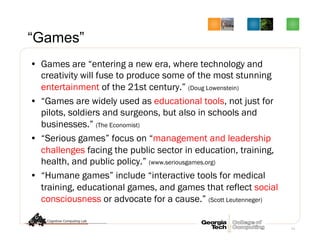 11
“Games”
•  Games are “entering a new era, where technology and
creativity will fuse to produce some of the most stunning
entertainment of the 21st century.” (Doug Lowenstein)
•  “Games are widely used as educational tools, not just for
pilots, soldiers and surgeons, but also in schools and
businesses.” (The Economist)
•  “Serious games” focus on “management and leadership
challenges facing the public sector in education, training,
health, and public policy.” (www.seriousgames.org)
•  “Humane games” include “interactive tools for medical
training, educational games, and games that reflect social
consciousness or advocate for a cause.” (Scott Leutenneger)
 