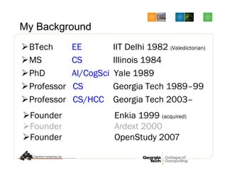 My Background
Ø BTech EE IIT Delhi 1982 (Valedictorian)
Ø MS CS Illinois 1984
Ø PhD AI/CogSci Yale 1989
Ø Professor CS Georgia Tech 1989–99
Ø Professor CS/HCC Georgia Tech 2003–
Ø Founder Enkia 1999 (acquired)
Ø Founder Ardext 2000
Ø Founder OpenStudy 2007
 