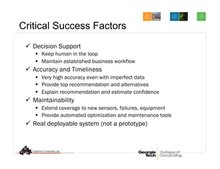 Critical Success Factors
ü  Decision Support
§  Keep human in the loop
§  Maintain established business workflow
ü  Accuracy and Timeliness
§  Very high accuracy even with imperfect data
§  Provide top recommendation and alternatives
§  Explain recommendation and estimate confidence
ü  Maintainability
§  Extend coverage to new sensors, failures, equipment
§  Provide automated optimization and maintenance tools
ü  Real deployable system (not a prototype)
 