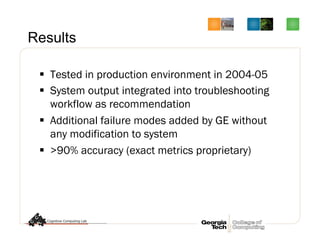 Results
§  Tested in production environment in 2004-05
§  System output integrated into troubleshooting
workflow as recommendation
§  Additional failure modes added by GE without
any modification to system
§  >90% accuracy (exact metrics proprietary)
 