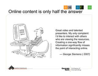Great video and talented
presenters. My only complaint:
I’d like to interact with others
who are viewing the resources.
Creating a one-way flow of
information significantly misses
the point of interacting online.
— George Siemens ( 2007)
Online content is only half the answer
 