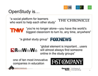 OpenStudy is…
48
“a social platform for learners
who want to help each other study”
“you’re no longer alone—you have the world’s
biggest classroom to turn to, any time, anywhere”
“a global study group”
“global element is important…users
will almost always find someone
online in the study groups”
one of ten most innovative
companies in education
 